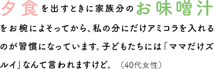 夕食を出すときに家族分のお味噌汁をお椀によそってから、私の分にだけアミコラを入れるのが習慣になっています。子どもたちには「ママだけズルイ」なんて言われますけど。（40代女性）