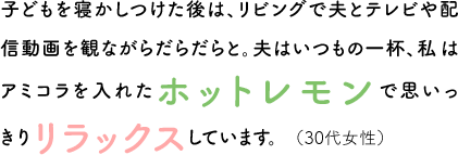 子どもを寝かしつけた後は、リビングで夫とテレビや配信動画を観ながらだらだらと。夫はいつもの一杯、私はアミコラを入れたホットレモンで思いっきりリラックスしています。（30代女性）