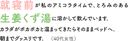 就寝前が私のアミコラタイムで、とろみのある生姜くず湯に溶かして飲んでいます。カラダがポカポカと温まってきたらそのままベッドヘ。朝までグッスリです。（40代女性）