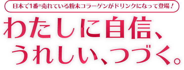 日本で1番※売れている粉末コラーゲンがドリンクになって登場！わたしに自信、うれしい、つづく。※インテージSRI+健康食品コラーゲン市場2020年1～12月ブランド別累計販売金額
