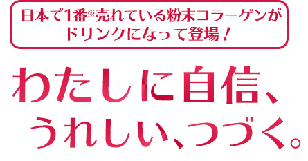 日本で1番※売れている粉末コラーゲンがドリンクになって登場！わたしに自信、うれしい、つづく。※インテージSRI+健康食品コラーゲン市場2020年1～12月ブランド別累計販売金額