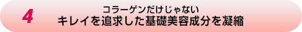 4.コラーゲンだけじゃない キレイを追求した基礎美容成分を凝縮