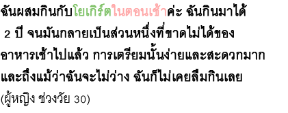 ฉันผสมกินกับโยเกิร์ตในตอนเช้าค่ะ ฉันกินมาได้ 2 ปี จนมันกลายเป็นส่วนหนึ่งที่ขาดไม่ได้ของ อาหารเช้าไปแล้ว การเตรียมนั้นง่ายและสะดวกมาก และถึงแม้ว่าฉันจะไม่ว่าง ฉันก็ไม่เคยลืมกินเลย(ผู้หญิง ช่วงวัย 30)