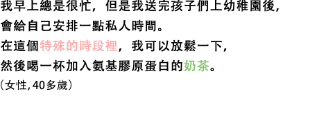 我早上總是很忙，但是我送完孩子們上幼稚園後，會給自己安排一點私人時間。在這個特殊的時段裡，我可以放鬆一下，然後喝一杯加入氨基膠原蛋白的奶茶。（女性，40多歲）