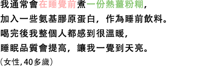 我通常會在睡覺前煮一份熱薑粉糊，加入一些氨基膠原蛋白，作為睡前飲料。喝完後我整個人都感到很溫暖，睡眠品質會提高，讓我一覺到天亮。（女性，40多歲）