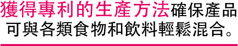 獲得專利的生產方法確保產品 可與各類食物和飲料輕鬆混合。