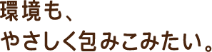 環境も、やさしく包み込みたい。