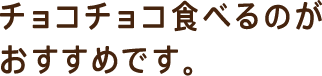 チョコチョコ食べるのがおすすめです。