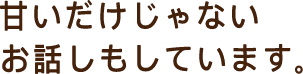 甘いだけじゃないお話もしています