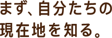 まず、自分たちの現在地を知る。