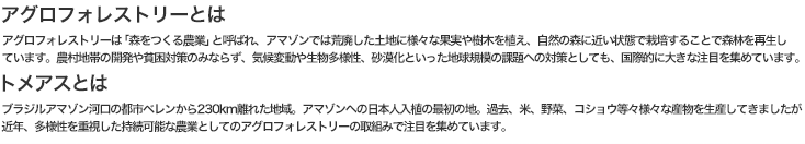 アグロフォレストリーとは アグロフォレストリーは「森をつくる農業」と呼ばれ、アマゾンでは荒廃した土地に様々な果実や樹木を植え、自然の森に近い状態で栽培することで森林を再生しています。農村地帯の開発や貧困対策のみならず、気候変動や生物多様性、砂漠化といった地球規模の課題への対策としても、国際的に大きな注目を集めています。トメアスとは ブラジルアマゾン河口の都市ベレンから230km離れた地域。アマゾンへの日本人入植の最初の地。過去、米、野菜、コショウ等々様々な産物を生産してきましたが近年、多様性を重視した持続可能な農業としてのアグロフォレストリーの取組みで注目を集めています。