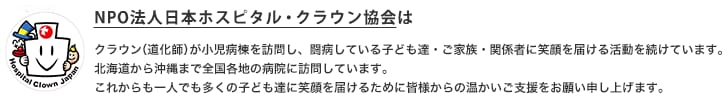 クラウン（道化師）が小児病棟を訪問し、闘病している子ども達・ご家族・関係者に笑顔を届ける活動を続けています。北海道から沖縄まで全国各地の病院に訪問しています。これからも一人でも多くの子ども達に笑顔を届けるために皆様からの温かいご支援をお願い申し上げます。