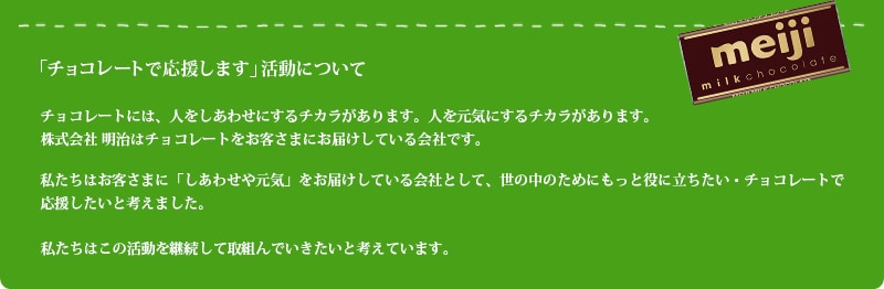 「チョコレートで応援します」活動について チョコレートには、人をしあわせにするチカラがあります。人を元気にするチカラがあります。株式会社 明治はチョコレートをお客さまにお届けしている会社です。私たちはお客さまに「しあわせや元気」をお届けしている会社として、世の中のためにもっと役に立ちたい・チョコレートで応援したいと考えました。私たちはこの活動を継続して取組んでいきたいと考えています。