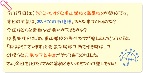 3月17日(土)きのこ・たけのこ里山学校＜高尾校＞が開校です。今日の天気は、あいにくの雨模様。みんな来てくれるかな？今回はどんな素敵な出会いができるかな？校長先生をはじめ、里山学校の先生たちが楽しみに待っていると、「おはようございます」と元気な挨拶で雨も吹き飛ばしてくれそうな元気な子ども達がやって来てくれました！さぁ、今日も１日たくさんの笑顔と思い出をつくって楽しもうね！