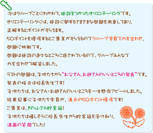 次はグループごとにわかれて、施設をつかったオリエンテーリングです。
オリエンテーリングには、施設に関するさまざまな問題を用意してあり、正解するとポイントがもらえます。50ポイントを獲得するとご褒美がもらえるのでグループ全員で力を合わせ、問題に挑戦です。問題は施設の色々なところに隠されているので、グループみんなで力を合わせて解答しました。ラストの問題は、子供たちから“お父さん、お母さんのいいところの発表”です。発表の採点は校長先生です！子供たちは、お父さん・お母さんのいいところを一生懸命アピールしました。結果見事に子供たち全員が、満点の50ポイント獲得です！ご褒美は、きの山さん貯金箱！子供たちは嬉しそうに校長先生から貯金箱を受け取り、満面の笑顔でした！