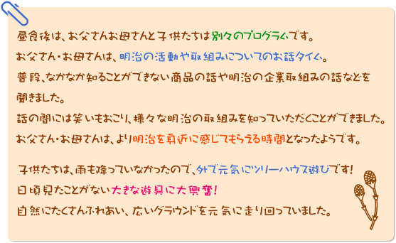 昼食後は、お父さんお母さんと子供たちは別々のプログラムです。
お父さん・お母さんは、明治の活動や取組みについてのお話タイム。普段、なかなか知ることができない商品の話や明治の企業取組みの話などを聞きました。話の間には笑いもおこり、様々な明治の取組みを知っていただくことができました。お父さん・お母さんは、より明治を身近に感じてもらえる時間となったようです。子供たちは、雨も降っていなかったので、外で元気にツリーハウス遊びです！日頃見たことがない大きな遊具に大興奮！自然にたくさんふれあい、広いグラウンドを元気に走り回っていました。