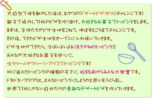 大自然で体を動かした後は、おやつのデザートピザ作りにチャレンジです！親子で協力して1枚のピザを作りあげ、大好きなお菓子でトッピングをします。まずは、子供たちがピザ生地をこねて、伸ばすところまでチャレンジです。その後、できたピザ生地をオーブンに入れ焼いていきます。ピザ生地ができたら、次はいよいよお待ちかねのトッピング！！みんなが大好きなお菓子を中心に、生クリームやフルーツ・アイスでトッピングです！机に並んだトッピングの種類の多さに、始まる前からみんな大興奮です。ドキドキ・ワクワクと、どんなトッピングにしようかと思いをふくらまし、世界で1枚しかない自分だけの素敵なデザートピザを作っていきます。