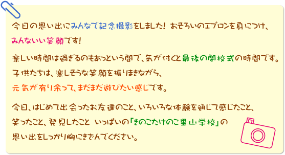 今日の思い出にみんなで記念撮影をしました！　おそろいのエプロンを身につけ、みんないい笑顔です！楽しい時間は過ぎるのもあっという間で、気が付くと最後の閉校式の時間です。子供たちは、楽しそうな笑顔を振りまきながら、元気が有り余って、まだまだ遊びたい感じです。今日、はじめて出会ったお友達のこと、いろいろな体験を通じて感じたこと、笑ったこと、発見したこと　いっぱいの「きのこたけのこ里山学校」の思い出をしっかり胸にきざんでください。