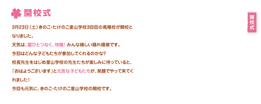 開校式
3月23日（土）きのこ・たけのこ里山学校3回目の高尾校が開校となりました。
天気は、雲ひとつなく、快晴！みんな嬉しい晴れ模様です。　
今回はどんな子どもたちが参加してくれるのかな？
校長先生をはじめ里山学校の先生たちが楽しみに待っていると、
「おはようございます」と元気な子どもたちが、笑顔でやって来てくれました！
今回も元気に、きのこ・たけのこ里山学校の開校です。