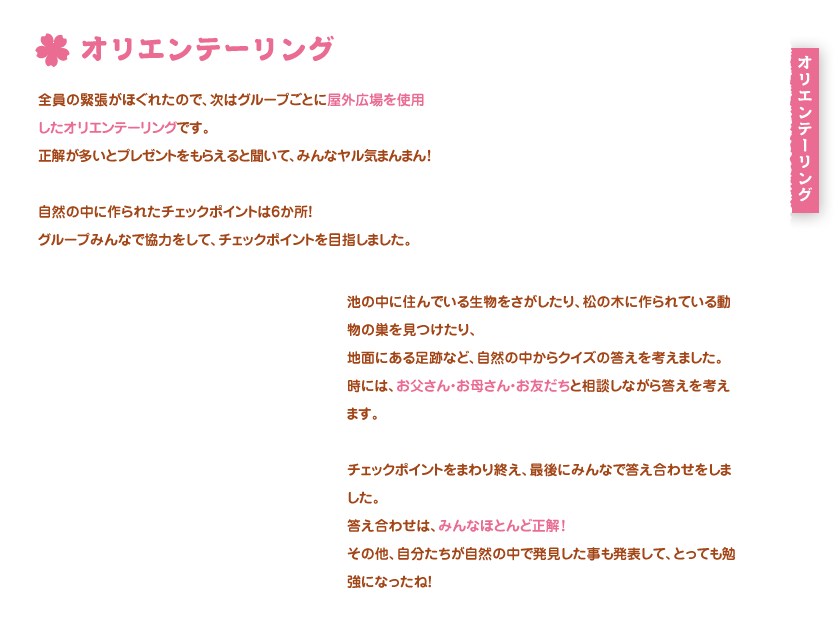 オリエンテーリング
全員の緊張がほぐれたので、次はグループごとに屋外広場を使用したオリエンテーリングです。
正解が多いとプレゼントをもらえると聞いて、みんなヤル気まんまん！

自然の中に作られたチェックポイントは6か所！
グループみんなで協力をして、チェックポイントを目指しました。

池の中に住んでいる生物をさがしたり、松の木に作られている動物の巣を見つけたり、
地面にある足跡など、自然の中からクイズの答えを考えました。
時には、お父さん・お母さん・お友だちと相談しながら答えを考えます。

チェックポイントをまわり終え、最後にみんなで答え合わせをしました。
答え合わせは、みんなほとんど正解！
その他、自分たちが自然の中で発見した事も発表して、とっても勉強になったね！