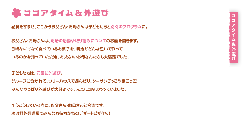 ココアタイム＆外遊び
昼食をすませ、ここからお父さん・お母さんは子どもたちと別々のプログラムに。

お父さん・お母さんは、明治の活動や取り組みについてのお話を聞きます。
日頃、なにげなく食べているお菓子や、明治がどんな思いで商品を作っているのかを知っていただき、お父さん・お母さんたちも大満足でした。

子どもたちは、元気に外遊び。
グループに分かれて、ツリーハウスで遊んだり、ターザンごっこや鬼ごっこ！
みんなやっぱり外遊びが大好きです。元気に走りまわっていました。

そうこうしている内に、お父さん・お母さんと合流です。
次は野外調理場でみんなお待ちかねのデザートピザ作り！