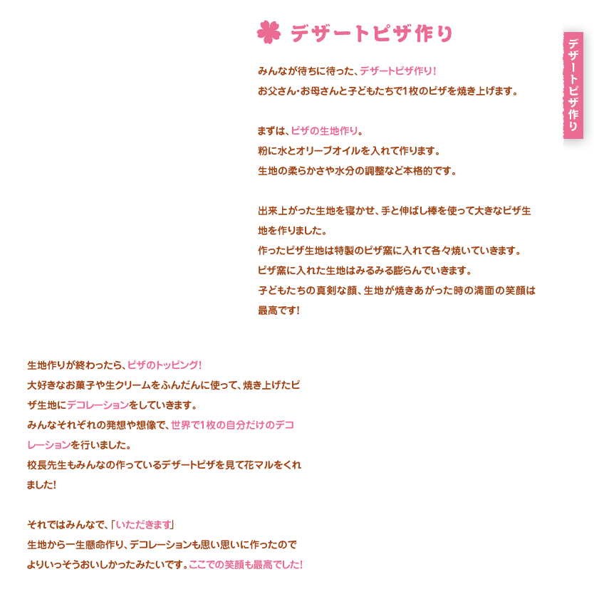 デザートピザ作り
みんなが待ちに待った、デザートピザ作り！
お父さん・お母さんと子どもたちで1枚のピザを焼き上げます。

まずは、ピザの生地作り。
粉に水とオリーブオイルを入れて作ります。
生地の柔らかさや水分の調整など本格的です。

出来上がった生地を寝かせ、手と伸ばし棒を使って大きなピザ生地を作りました。
作ったピザ生地は特製のピザ窯に入れて各々焼いていきます。
ピザ窯に入れた生地はみるみる膨らんでいきます。
子どもたちの真剣な顔、生地が焼きあがった時の満面の笑顔は最高です！

生地作りが終わったら、ピザのトッピング！
大好きなお菓子や生クリームをふんだんに使って、焼き上げたピザ生地にデコレーションをしていきます。
みんなそれぞれの発想や想像で、世界で1枚の自分だけのデコレーションを行いました。
校長先生もみんなの作っているデザートピザを見て花マルをくれました！

それではみんなで、「いただきます！」
生地から一生懸命作り、デコレーションも思い思いに作ったのでよりいっそうおいしかったみたいです。ここでの笑顔も最高でした！