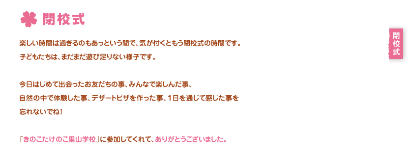 閉校式
楽しい時間は過ぎるのもあっという間で、気が付くともう閉校式の時間です。
子どもたちは、まだまだ遊び足りない様子です。

今日はじめて出会ったお友だちの事、みんなで楽しんだ事、
自然の中で体験した事、デザートピザを作った事、１日を通じて感じた事を忘れないでね！

「きのこたけのこ里山学校」に参加してくれて、ありがとうございました。