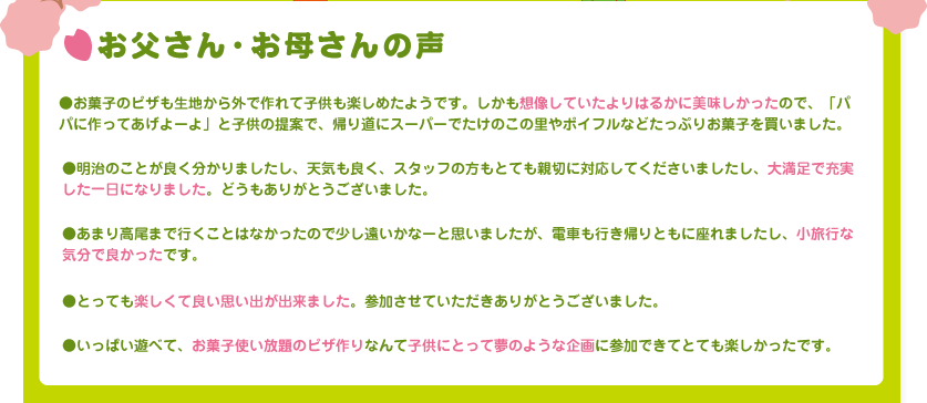 お父さん・お母さんの声

●お菓子のピザも生地から外で作れて子供も楽しめたようです。
しかも想像していたよりはるかに美味しかったので、「パパに作ってあげよーよ」と
子供の提案で、帰り道にスーパーでたけのこの里やポイフルなどたっぷりお菓子を買いました。

●明治のことが良く分かりましたし、天気も良く、スタッフの方もとても親切に対応して
くださいましたし、大満足で充実した一日になりました。どうもありがとうございました。

●あまり高尾まで行くことはなかったので少し遠いかなーと思いましたが、電車も行き帰り
ともに座れましたし、小旅行な気分で良かったです。

●とっても楽しくて良い思い出が出来ました。参加させていただきありがとうございました。

●いっぱい遊べて、お菓子使い放題のピザ作りなんて子供にとって夢のような企画に参加できてとても楽しかったです。