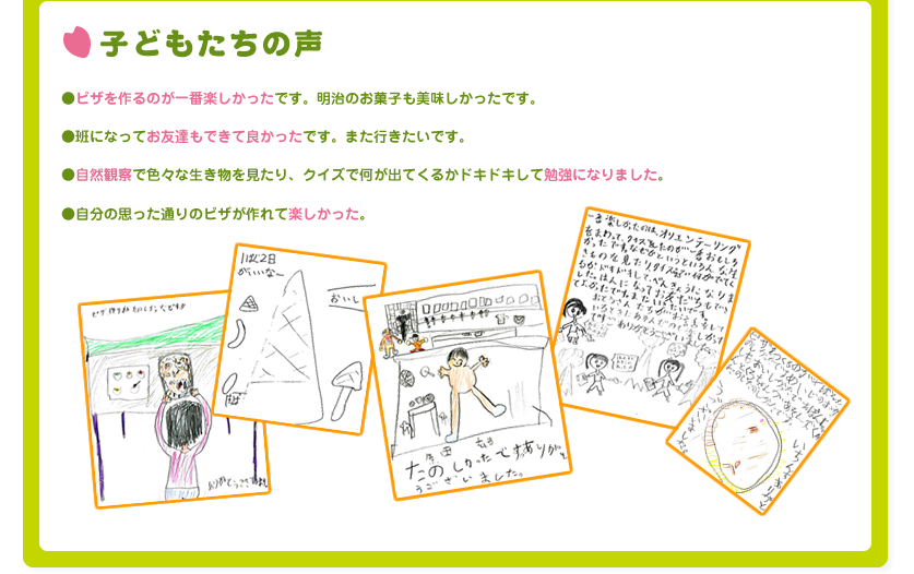 子どもたちの声

●ピザを作るのが一番楽しかったです。明治のお菓子も美味しかったです。

●班になってお友達もできて良かったです。また行きたいです。

●自然観察で色々な生き物を見たり、クイズで何が出てくるかドキドキして勉強になりました。

●自分の思った通りのピザが作れて楽しかった。
