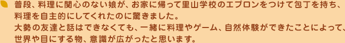 普段、料理に関心のない娘が、お家に帰って里山学校のエプロンをつけて包丁を持ち、料理を自主的にしてくれたのに驚きました。大勢の友達と話はできなくても、一緒に料理やゲーム、自然体験ができたことによって、世界や目にする物、意識が広がったと思います。