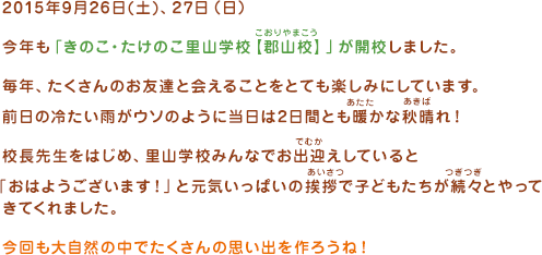 2015年9月26日(土)、27日（日）今年も「きのこ・たけのこ里山学校【郡山校】」が開校しました。毎年、たくさんのお友だちと会えることをとても楽しみにしています。前日の冷たい雨がウソのように当日は2日間とも暖かな秋晴れ！校長先生をはじめ、里山学校みんなでお出迎えしていると「おはようございます！」と元気いっぱいの挨拶(あいさつ)で子どもたちが続々とやってきてくれました。今回も大自然の中でたくさんの思い出を作ろうね！