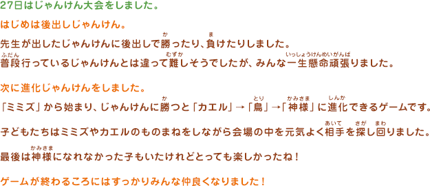 27日はじゃんけん大会をしました。はじめは後出しじゃんけん。先生が出したじゃんけんに後出しで勝ったり、負けたりしました。普段行っているじゃんけんとは違って難しそうでしたが、みんな一生懸命頑張りました。次に進化じゃんけんをしました。「ミミズ」から始まり、じゃんけんに勝つと「カエル」→「鳥」→「神様」に進化できるゲームです。子どもたちはミミズやカエルのものまねをしながら会場の中を元気よく相手を探し回りました。最後は神様になれなかった子もいたけれどとっても楽しかったね！ゲームが終わるころにはすっかりみんな仲良くなりました！