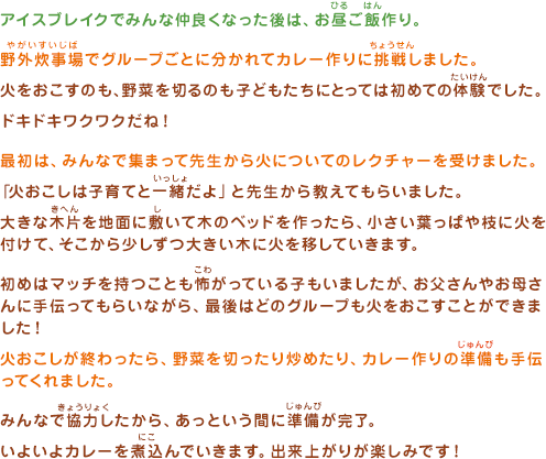 アイスブレイクでみんな仲良くなった後は、お昼ご飯作り。野外炊事場でグループごとに分かれてカレー作りに挑戦しました。火をおこすのも、野菜を切るのも子どもたちにとっては初めての体験でした。ドキドキワクワクだね！最初は、みんなで集まって先生から火についてのレクチャーを受けました。「火おこしは子育てと一緒だよ」と先生から教えてもらいました。大きな木片を地面に敷いて木のベッドを作ったら、小さい葉っぱや枝に火を付けて、そこから少しずつ大きい木に火を移していきます。初めはマッチを持つことも怖がっている子もいましたが、お父さんやお母さんに手伝ってもらいながら、最後はどのグループも火をおこすことができました！火おこしが終わったら、野菜を切ったり炒めたり、カレー作りの準備も手伝ってくれました。みんなで協力したから、あっという間に準備が完了。いよいよカレーを煮込んでいきます。出来上がりが楽しみです！
