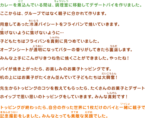 カレーを煮込んでいる間は、調理室に移動してデザートパイを作りました。ここからは、グループではなく親子に分かれて作ります。用意してあった冷凍パイシートをフライパンで焼いていきます。焦げないように焦げないように…子どもたちはフライパンを真剣に見つめていました。オーブンシートが透明になってバターの香りがしてきたら裏返します。みんな上手にこんがりきつね色に焼くことができました。やったね！パイが焼き上がったら、お楽しみのお菓子トッピングです。机の上にはお菓子がたくさん並んでいて子どもたちは大興奮！先生からトッピングのコツを教えてもらったら、たくさんのお菓子とデザートホイップで思い思いのトッピングをしていきます。みんな真剣です！トッピングが終わったら、自分の作った世界に１枚だけのパイと一緒に親子で記念撮影をしました。みんなとっても素敵な笑顔でした。 
