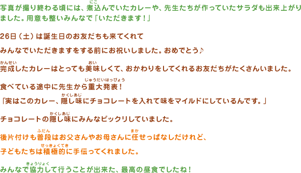 写真が撮り終わる頃には、煮込んでいたカレーや、先生たちが作っていたサラダも出来上がりました。用意も整いみんなで「いただきます！」26日（土）は誕生日のお友だちも来てくれてみんなでいただきますをする前にお祝いしました。おめでとう♪完成（かんせい）したカレーはとっても美味しくて、おかわりをしてくれるお友だちがたくさんいました。食べている途中に先生から重大発表！「実はこのカレー、隠し味にチョコレートを入れて味をマイルドにしているんです。」チョコレートの隠し味にみんなビックリしていました。後片付けも普段はお父さんやお母さんに任せっぱなしだけれど、子どもたちは積極的に手伝ってくれました。みんなで協力して行うことが出来た、最高の昼食でしたね！
