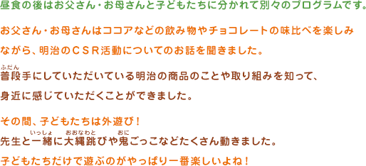 昼食の後はお父さん・お母さんと子どもたちに分かれて別々のプログラムです。お父さん・お母さんはココアなどの飲み物やチョコレートの味比べを楽しみながら、明治のＣＳＲ活動についてのお話を聞きました。普段手にしていただいている明治の商品のことや取り組みを知って、身近に感じていただくことができました。その間、子どもたちは外遊び！先生と一緒に大縄跳びや鬼ごっこなどたくさん動きました。子どもたちだけで遊ぶのがやっぱり一番楽しいよね！