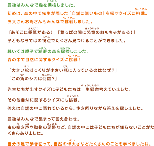 最後はみんなで森を探検しました。初めは、森の中で先生が隠した「自然に無いもの」を探すクイズに挑戦。お父さんお母さんもみんなで挑戦しました。「あそこに鉛筆がある！」「葉っぱの間に恐竜のおもちゃがある！」子どもならではの視点でたくさん見つけることができました。続いては親子で湖畔の森を探検しました。森の中で自然に関するクイズに挑戦！「大きい松ぼっくりが小さい瓶に入っているのはなぜ？」「この角のシカは何歳？」先生たちが出すクイズに子どもたちは一生懸命考えていました。その他自然に関するクイズにも挑戦。答えは自然の中に隠れているから、歩き回りながら答えを探しました。最後はみんなで集まって答え合わせ。虫の鳴き声や動物の足跡など、自然の中には子どもたちが知らないことがたくさんありました。自分の足で歩き回って、自然の偉大さなどたくさんのことを学べましたね。