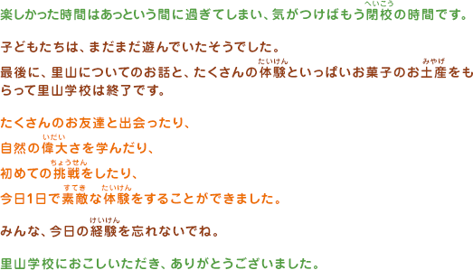 楽しかった時間はあと言う間に過ぎてしまい、気がつけばもう閉校の時間です。子どもたちは、まだまだ遊んでいたそうでした。最後に、里山についてのお話と、たくさんの体験をいっぱいお菓子のお土産をもらって里山学校は終了です。たくさんのお友達と出会ったり、自然の偉大さを学んだり、初めての挑戦をしたり、今日1日で素敵な体験をすることができました。みんな、今日の経験を忘れないでね。里山学校におこしいただき、ありがとうございました。