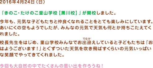 2016年4月24日（日）
「きのこ・たけのこ里山学校【黒川校】」が開校しました。今年も、元気な子どもたちと仲良くなれることをとても楽しみにしています。あいにくの空もようでしたが、みんなの元気で天気も何とか持ちこたえてくれました。校長先生をはじめ、里山学校みんなでお出迎えしていると子どもたちは「おはようございます！」とぐずついた天気を吹き飛ばすくらいの元気いっぱいな笑顔でやってきてくれました。今回も大自然の中でたくさんの思い出を作ろうね！