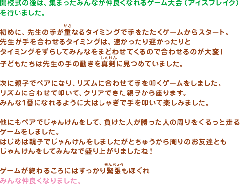 開校式の後は、集まったみんなが仲良くなれるゲーム大会（アイスブレイク）を行いました。初めに、先生の手が重なるタイミングで手をたたくゲームからスタート。先生が手を合わせるタイミングは、速かったり遅かったりとタイミングをずらしてみんなをまどわせてくるので合わせるのが大変！子どもたちは先生の手の動きを真剣に見つめていました。次に親子でペアになり、リズムに合わせて手を叩くゲームをしました。リズムに合わせて叩いて、クリアできた親子から座ります。みんな1番になれるように大はしゃぎで手を叩いて楽しみました。他にもペアでじゃんけんをして、負けた人が勝った人の周りをぐるっと走るゲームをしました。はじめは親子でじゃんけんをしましたがとちゅうから周りのお友達ともじゃんけんをしてみんなで盛り上がりましたね！ゲームが終わるころにはすっかり緊張もほぐれみんな仲良くなりました。