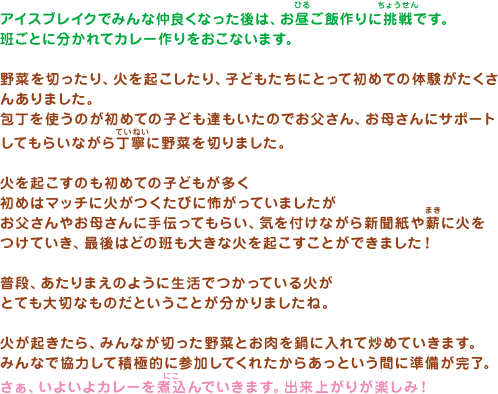 アイスブレイクでみんな仲良くなった後は、お昼ご飯作りに挑戦です。班ごとに分かれてカレー作りをおこないます。野菜を切ったり、火を起こしたり、子どもたちにとって初めての体験がたくさんありました。包丁を使うのが初めての子ども達もいたのでお父さん、お母さんにサポート
してもらいながら丁寧に野菜を切りました。火を起こすのも初めての子どもが多く
初めはマッチに火がつくたびに怖がっていましたがお父さんやお母さんに手伝ってもらい、気を付けながら新聞紙や薪に火を
つけていき、最後はどの班も大きな火を起こすことができました！普段、あたりまえのように生活でつかっている火がとても大切なものだということが分かりましたね。火が起きたら、みんなが切った野菜とお肉を鍋に入れて炒めていきます。みんなで協力して積極的に参加してくれたからあっという間に準備が完了。さぁ、いよいよカレーを煮込んでいきます。出来上がりが楽しみ！
