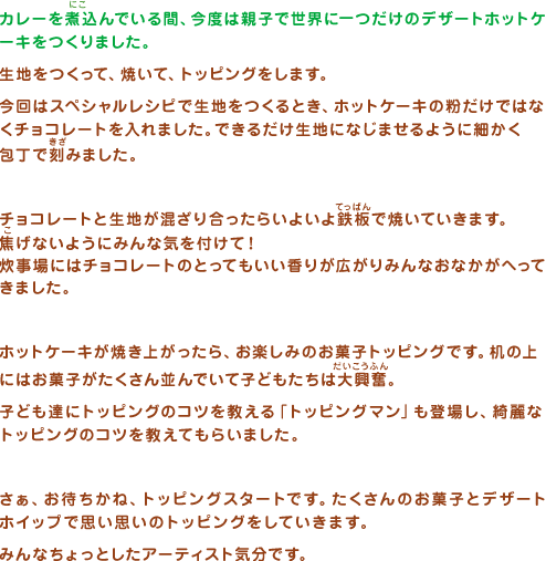 カレーを煮込んでいる間、今度は親子で世界に一つだけのデザートホットケーキをつくりました。生地をつくって、焼いて、トッピングをします。今回はスペシャルレシピで生地をつくるとき、ホットケーキの粉だけではなくチョコレートを入れました。できるだけ生地になじませるように細かく包丁で刻みました。チョコレートと生地が混ざり合ったらいよいよ鉄板で焼いていきます。焦げないようにみんな気を付けて！炊事場にはチョコレートのとってもいい香りが広がりみんなおなかがへってきました。ホットケーキが焼き上がったら、お楽しみのお菓子トッピングです。机の上にはお菓子がたくさん並んでいて子どもたちは大興奮。子ども達にトッピングのコツを教える「トッピングマン」も登場し、綺麗なトッピングのコツを教えてもらいました。さぁ、お待ちかね、トッピングスタートです。たくさんのお菓子とデザートホイップで思い思いのトッピングをしていきます。みんなちょっとしたアーティスト気分です。トッピングが終わったら、自分の作った世界に１枚だけのパイと一緒に親子で記念撮影をしました。みんなとっても素敵な笑顔でした。 