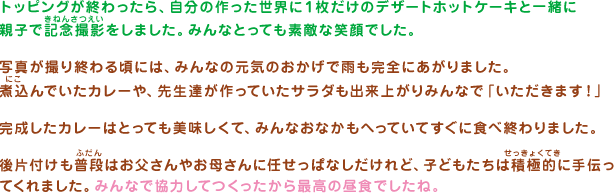 トッピングが終わったら、自分の作った世界に１枚だけのデザートホットケーキと一緒に親子で記念撮影をしました。みんなとっても素敵な笑顔でした。写真が撮り終わる頃には、みんなの元気のおかげで雨も完全にあがりました。煮込んでいたカレーや、先生達が作っていたサラダも出来上がりみんなで「いただきます！」完成したカレーはとっても美味しくて、みんなおなかもへっていてすぐに食べ終わりました。後片付けも普段はお父さんやお母さんに任せっぱなしだけれど、子どもたちは積極的に手伝ってくれました。みんなで協力してつくったから最高の昼食でしたね。