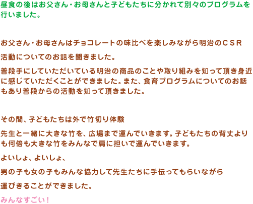 昼食の後はお父さん・お母さんと子どもたちに分かれて別々のプログラムを行いました。お父さん・お母さんはチョコレートの味比べを楽しみながら明治のＣＳＲ活動についてのお話を聞きました。普段手にしていただいている明治の商品のことや取り組みを知って頂き身近に感じていただくことができました。また、食育プログラムについてのお話もあり普段からの活動を知って頂きました。その間、子どもたちは外で竹切り体験先生と一緒に大きな竹を、広場まで運んでいきます。子どもたちの背丈よりも何倍も大きな竹をみんなで肩に担いで運んでいきま。よいしょ、よいしょ、男の子も女の子もみんな協力して先生たちに手伝ってもらいながら運びきることができました。みんなすごい！