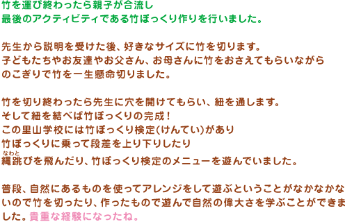 竹を運び終わったら親子が合流し最後のアクティビティである竹ぽっくり作りを行いました。先生から説明を受けた後、好きなサイズに竹を切ります。子どもたちやお友達やお父さん、お母さんに竹をおさえてもらいながらのこぎりで竹を一生懸命切りました。竹を切り終わったら先生に穴を開けてもらい、紐を通します。そして紐を結べば竹ぽっくりの完成！この里山学校には竹ぽっくり検定(けんてい)がありぽっくりに乗って段差を上り下りしたり縄跳びを飛んだり、竹ぽっくり検定のメニューを遊んでいました。普段、自然にあるものを使ってアレンジをして遊ぶということがなかなかないので竹を切ったり、作ったもので遊んで自然の偉大さを学ぶことができました。貴重な経験になったね。