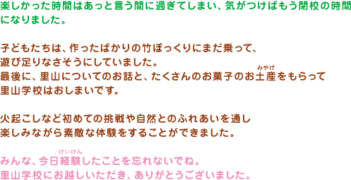 楽しかった時間はあっと言う間に過ぎてしまい、気がつけばもう閉校の時間になりました。子どもたちは、作ったばかりの竹ぽっくりにまだ乗って、遊び足りなさそうにしていました。最後に、里山についてのお話と、たくさんのお菓子のお土産をもらって里山学校はおしまいです。火起こしなど初めての挑戦や自然とのふれあいを通し楽しみながら素敵な体験をすることができました。みんな、今日経験したことを忘れないでね。里山学校にお越しいただき、ありがとうございました。