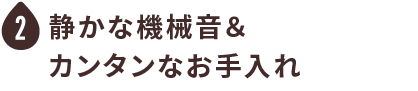 静かな機械音＆カンタンなお手入れ