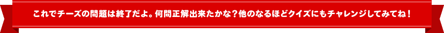 これでチーズの問題は終了だよ！何問正解できたかな？他のなるほどクイズにもチャレンジしてみてね！