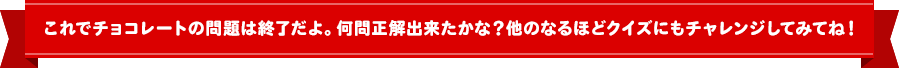 これでチョコレートの問題は終了だよ！何問正解できたかな？他のなるほどクイズにもチャレンジしてみてね！