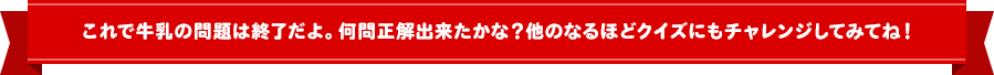 これで牛乳の問題は終了だよ！何問正解できたかな？他のなるほどクイズにもチャレンジしてみてね！